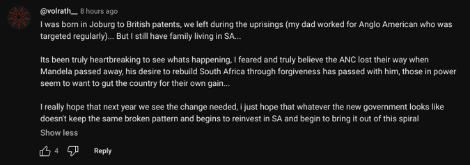 @volrath__ - 8 hours ago

I was born in Joburg to British patents, we left during the uprisings (my dad worked for Anglo American who was targeted regularly)... But I still have family living in SA...

Its been truly heartbreaking to see whats happening, I feared and truly believe the ANC lost their way when Mandela passed away, his desire to rebuild South Africa through forgiveness has passed with him, those in power seem to want to gut the country for their own gain...

I really hope that next year we see the change needed, i just hope that whatever the new government looks like doesn't keep the same broken pattern and begins to reinvest in SA and begin to bring it out of this spiral 

4 likes