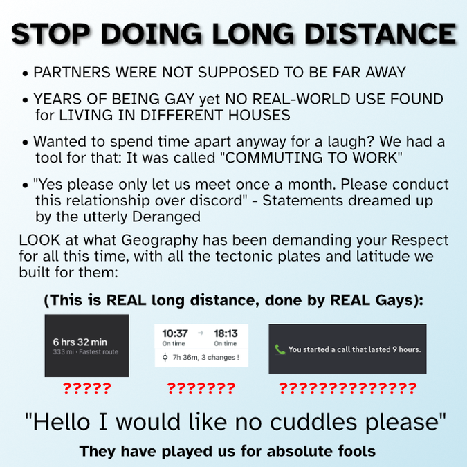 Stop doing long distance

Partners were not supposed to be far away

Years of being gay yet no real-world use found for living in different houses

Wanted to spend time apart anyway for a laugh? We had a tool for that: It was called “commuting to work”

“Yes please only let us meet once a month. Please conduct this relationship over discord” - Statements dreamed up by the utterly deranged

Look at what geography has been demanding your respect for all this time, with all the tectonic plates and latitude we built for them:

(This is real long distance, done by real gays):

[A screenshot from Apple Maps of a route that is 6 hours 32 minutes and 333 miles]

[A screenshot of a train journey that is 7 hours 36 minutes and has 3 changes]

[A screenshot from discord that says “you started a call that lasted 9 hours”]

“Hello I would like no cuddles please”

They have played us for absolute fools