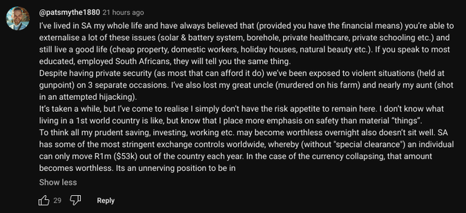 @patsmythe1880 - 21 hours ago

I’ve lived in SA my whole life and have always believed that (provided you have the financial means) you’re able to externalise a lot of these issues (solar & battery system, borehole, private healthcare, private schooling etc.) and still live a good life (cheap property, domestic workers, holiday houses, natural beauty etc.). If you speak to most educated, employed South Africans, they will tell you the same thing. 

Despite having private security (as most that can afford it do) we’ve been exposed to violent situations (held at gunpoint) on 3 separate occasions. I’ve also lost my great uncle (murdered on his farm) and nearly my aunt (shot in an attempted hijacking). 

It’s taken a while, but I’ve come to realise I simply don’t have the risk appetite to remain here. I don’t know what living in a 1st world country is like, but know that I place more emphasis on safety than material “things”.

[…]

29 likes