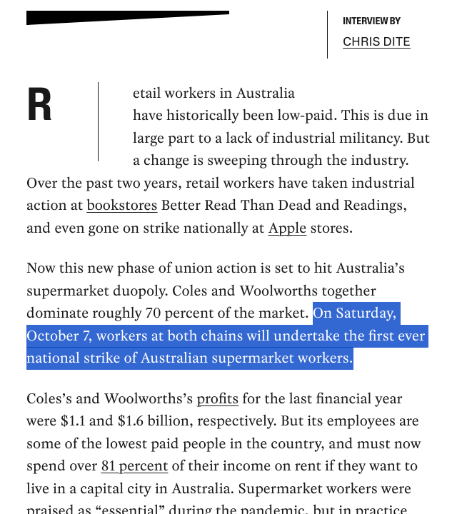 “Retail workers in Australia have historically been low-paid. This is due in large part to a lack of industrial militancy. But a change is sweeping through the industry. Over the past two years, retail workers have taken industrial action at bookstores Better Read Than Dead and Readings, and even gone on strike nationally at Apple stores.

“Now this new phase of union action is set to hit Australia’s supermarket duopoly. Coles and Woolworths together dominate roughly 70 percent of the market. On Saturday, October 7, workers at both chains will undertake the first ever national strike of Australian supermarket workers.

“Coles’s and Woolworths’s profits for the last financial year were $1.1 and $1.6 billion, respectively. But its employees are some of the lowest paid people in the country, and must now spend over 81 percent of their income on rent if they want to live in a capital city in Australia. Supermarket workers were praised as “essential” during the pandemic, but in practice […]