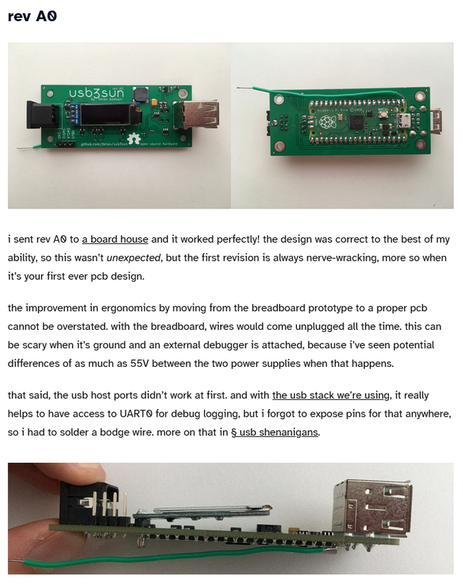 “i sent rev A0 to a board house and it worked perfectly! the design was correct to the best of my ability, so this wasn’t unexpected, but the first revision is always nerve-wracking, more so when it’s your first ever pcb design. the improvement in ergonomics by moving from the breadboard prototype to a proper pcb cannot be overstated. with the breadboard, wires would come unplugged all the time. this can be scary when it’s ground and an external debugger is attached, because i’ve seen potential differences of as much as 55V between the two power supplies when that happens. that said, the usb host ports didn’t work at first. and with the usb stack we’re using, it really helps to have access to UART0 for debug logging, but i forgot to expose pins for that anywhere, so i had to solder a bodge wire. more on that in § usb shenanigans.”