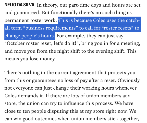 NELIO DA SILVA: “In theory, our part-time days and hours are set and guaranteed. But functionally there’s no such thing as permanent roster work. This is because Coles uses the catch-all term “business requirements” to call for “roster resets” to change people’s hours. For example, they can just say “October roster reset, let’s do it!”, bring you in for a meeting, and move you from the night shift to the evening shift. This means you lose money.”

“There’s nothing in the current agreement that protects you from this or guarantees no loss of pay after a reset. Obviously not everyone can just change their working hours whenever Coles demands it. If there are lots of union members at a store, the union can try to influence this process. We have close to ten people disputing this at my store right now. We can win good outcomes when union members stick together, […]