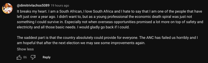 @dimitrivlachos5089 - 19 hours ago

It breaks my heart. I am a South African, I love South Africa and I hate to say that I am one of the people that have left just over a year ago. I didn't want to, but as a young professional the economic death spiral was just not something I could survive in. Especially not when overseas opportunities promised a lot more on top of safety and electricity and all those basic needs. I would gladly go back if I could.

The saddest part is that the country absolutely could provide for everyone. The ANC has failed us horribly and I am hopeful that after the next election we may see some improvements again.

86 likes