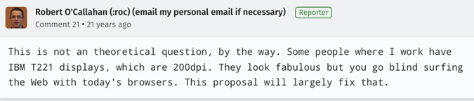 Robert O'Callahan (:roc), 21 years ago: “This is not an [sic] theoretical question, by the way. Some people where I work have IBM T221 displays, which are 200dpi. […]”