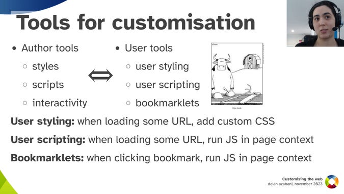 Tools for customisation
Author tools: styles, scripts, interactivity
User tools: user styling, user scripting, bookmarklets
[cow tools]
User styling: when loading some URL, add custom CSS
User scripting: when loading some URL, run JS in page context
Bookmarklets: when loading bookmark, run JS in page context