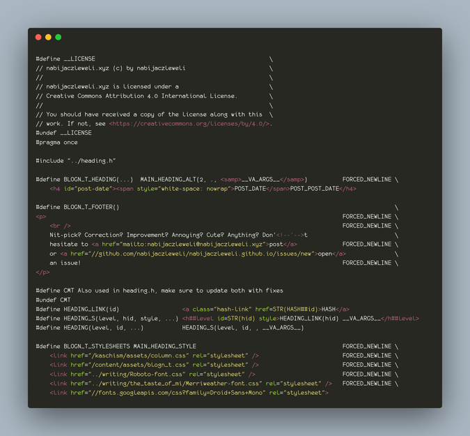 nabijaczleweli’s blogn_t.h, with a handful of html fragments in #define macros. for example, BLOGN_T_FOOTER() contains the words “[…] Nit-pick? Correction? Improvement? Annoying? Cute? Anything? Don'<!--'-->t hesitate to […]”, while HEADING_S(level, hid, style, ...) expands to “<h##level id=STR(hid) style>HEADING_LINK(hid) __VA_ARGS__</h##level>”.