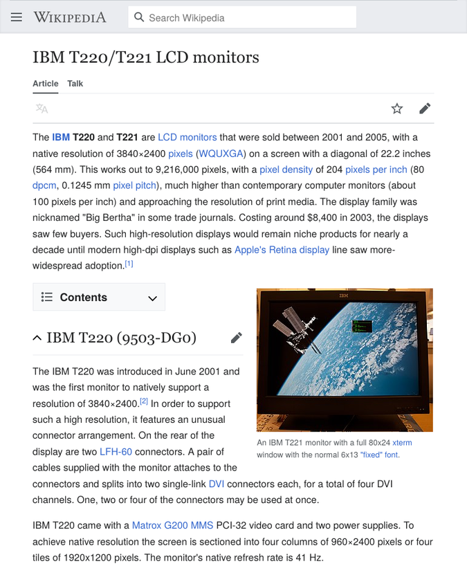 IBM T220/T221 LCD monitors — The IBM T220 and T221 are LCD monitors that were sold between 2001 and 2005, with a native resolution of 3840×2400 pixels (WQUXGA) on a screen with a diagonal of 22.2 inches (564 mm). […] Costing around $8,400 in 2003, the displays saw few buyers. […]  IBM T220 (9503-DG0) — The IBM T220 was introduced in June 2001 and was the first monitor to natively support a resolution of 3840×2400. […] On the rear of the display are two LFH-60 connectors. A pair of cables supplied with the monitor attaches to the connectors and splits into two single-link DVI connectors each, for a total of four DVI channels. […] IBM T220 came with a Matrox G200 MMS PCI-32 video card and two power supplies. To achieve native resolution the screen is sectioned into four columns of 960×2400 pixels or four tiles of 1920x1200 pixels. The monitor's native refresh rate is 41 Hz.