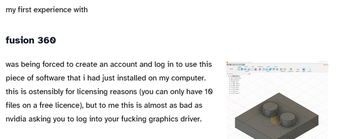 “my first experience with fusion 360 was being forced to create an account and log in to use this piece of software that i had just installed on my computer. this is ostensibly for licensing reasons (you can only have 10 files on a free licence), but to me this is almost as bad as nvidia asking you to log into your fucking graphics driver.”