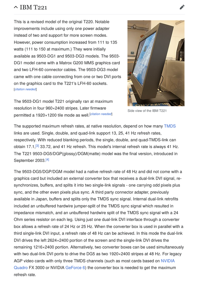 IBM T221 — This is a revised model of the original T220. […] Single, double, and quad-link support 13, 25, 41 Hz refresh rates, respectively. […] The 9503-DG5/DGP/DGM model had a native refresh rate of 48 Hz and did not come with a graphics card but included an external converter box that receives a dual-link DVI signal, re-synchronizes, buffers, and splits it into two single-link signals - one carrying odd pixels plus sync, and the other even pixels plus sync. […] Using just one dual-link DVI interface through a converter box allows a refresh rate of 24 Hz or 25 Hz. When the converter box is used in parallel with a third single-link DVI input, a refresh rate of 48 Hz can be achieved. In this mode the dual-link DVI drives the left 2624×2400 portion of the screen and the single-link DVI drives the remaining 1216×2400 portion. Alternatively, two converter boxes can be used simultaneously with two dual-link DVI ports to drive the DG5 as two 1920×2400 stripes at 48 Hz. […]