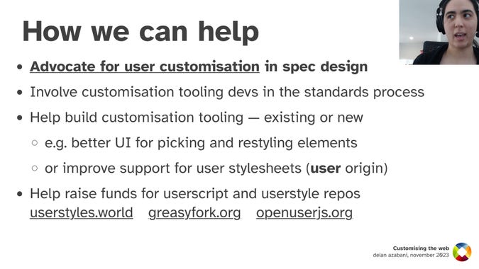 How we can help
Advocate for user customisation in spec design
Involve customisation tooling devs in the standards process
Help build customisation tooling — existing or new; e.g. better UI for picking and restyling elements, or improve support for user stylesheets (user origin)
Help raise funds for userscript and userstyle repos; userstyles.world, greasyfork.org, openuserjs.org